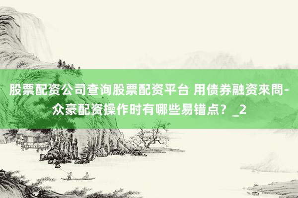 股票配资公司查询股票配资平台 用债券融资來問-众豪配资操作时有哪些易错点？_2