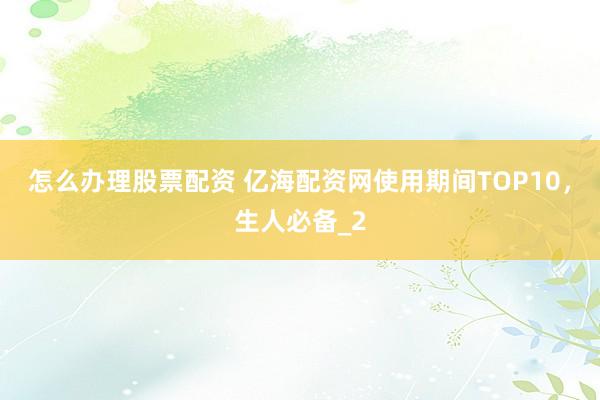 怎么办理股票配资 亿海配资网使用期间TOP10，生人必备_2