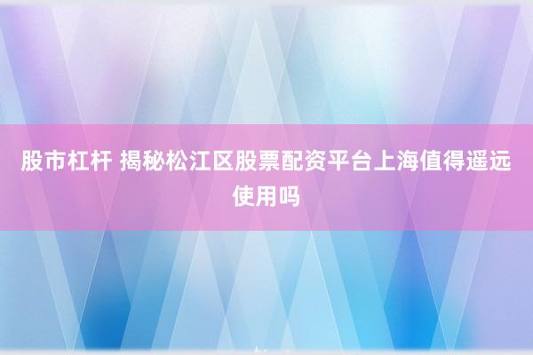 股市杠杆 揭秘松江区股票配资平台上海值得遥远使用吗