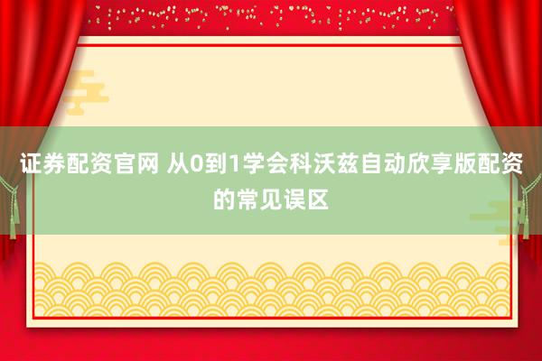 证券配资官网 从0到1学会科沃兹自动欣享版配资的常见误区