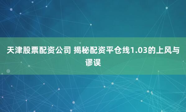天津股票配资公司 揭秘配资平仓线1.03的上风与谬误