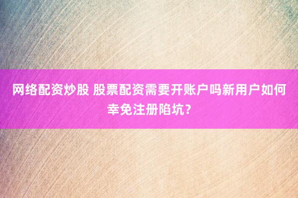 网络配资炒股 股票配资需要开账户吗新用户如何幸免注册陷坑？
