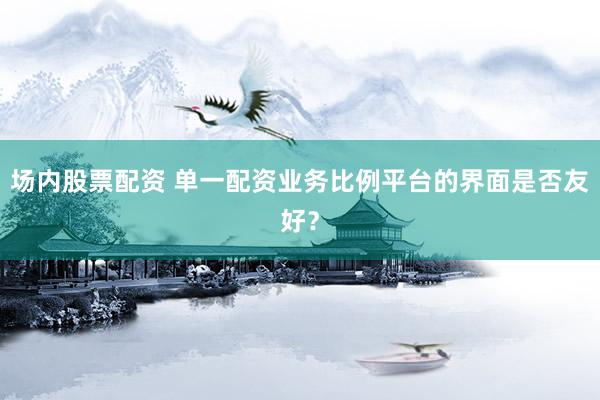 场内股票配资 单一配资业务比例平台的界面是否友好？