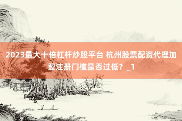 2023最大十倍杠杆炒股平台 杭州股票配资代理加盟注册门槛是否过低？_1