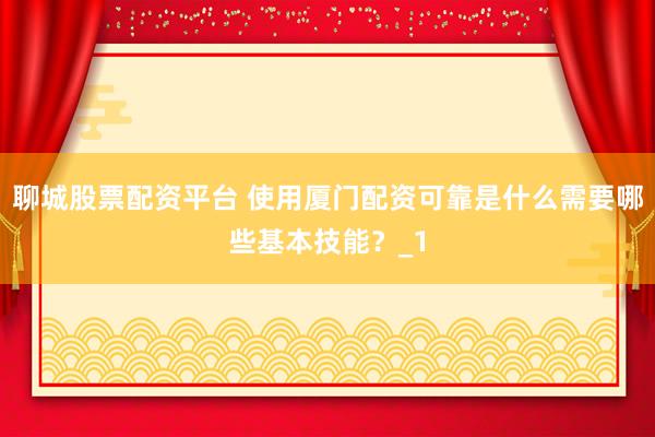 聊城股票配资平台 使用厦门配资可靠是什么需要哪些基本技能？_1