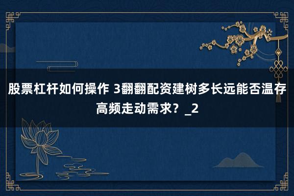 股票杠杆如何操作 3翻翻配资建树多长远能否温存高频走动需求？_2