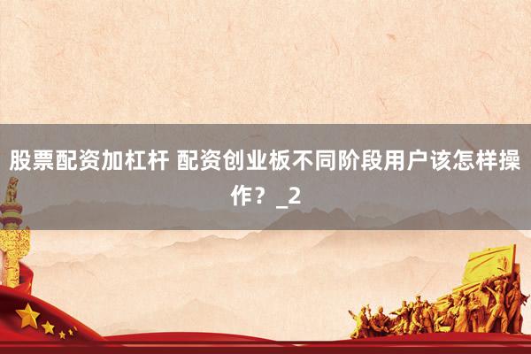 股票配资加杠杆 配资创业板不同阶段用户该怎样操作？_2