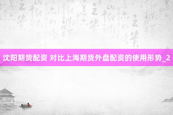 沈阳期货配资 对比上海期货外盘配资的使用形势_2