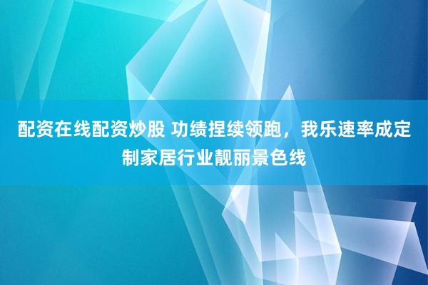 配资在线配资炒股 功绩捏续领跑，我乐速率成定制家居行业靓丽景色线