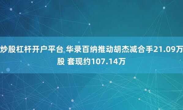 炒股杠杆开户平台 华录百纳推动胡杰减合手21.09万股 套现约107.14万