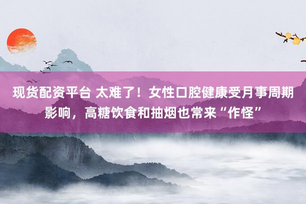 现货配资平台 太难了！女性口腔健康受月事周期影响，高糖饮食和抽烟也常来“作怪”