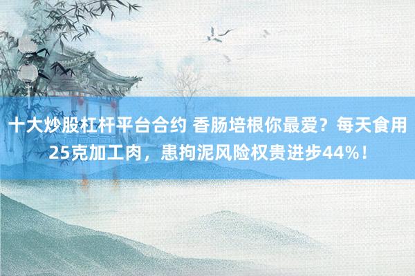 十大炒股杠杆平台合约 香肠培根你最爱？每天食用25克加工肉，患拘泥风险权贵进步44%！