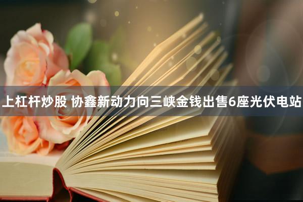 上杠杆炒股 协鑫新动力向三峡金钱出售6座光伏电站