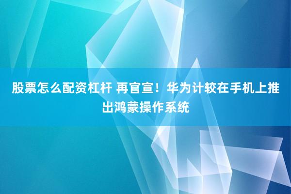 股票怎么配资杠杆 再官宣！华为计较在手机上推出鸿蒙操作系统