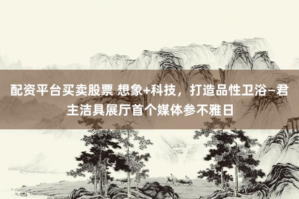 配资平台买卖股票 想象+科技，打造品性卫浴—君主洁具展厅首个媒体参不雅日