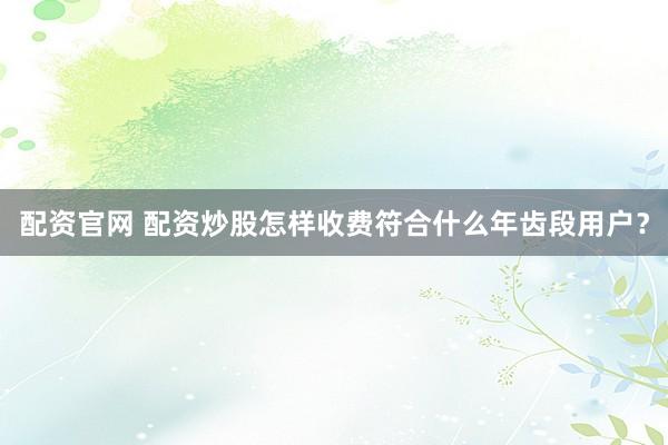 配资官网 配资炒股怎样收费符合什么年齿段用户？