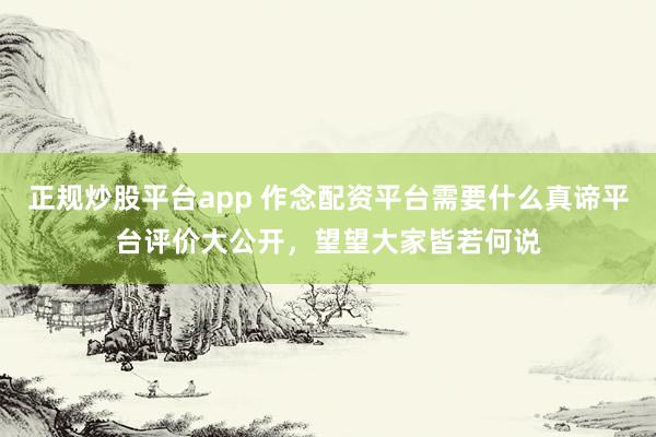 正规炒股平台app 作念配资平台需要什么真谛平台评价大公开，望望大家皆若何说