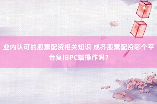业内认可的股票配资相关知识 成齐股票配资哪个平台复旧PC端操作吗？
