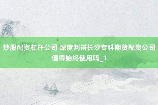 炒股配资杠杆公司 深度判辨长沙专科期货配资公司值得始终使用吗_1