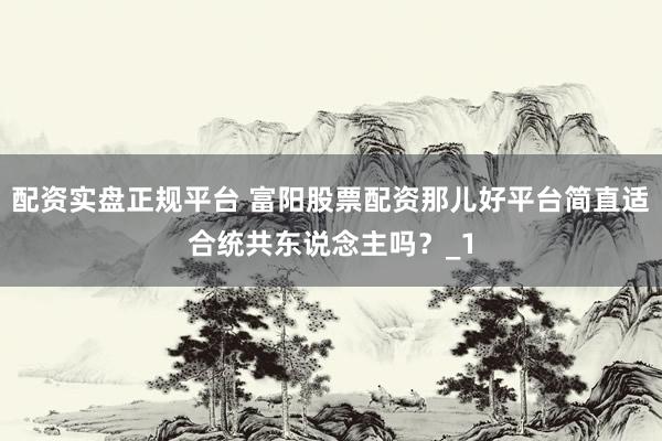 配资实盘正规平台 富阳股票配资那儿好平台简直适合统共东说念主吗？_1