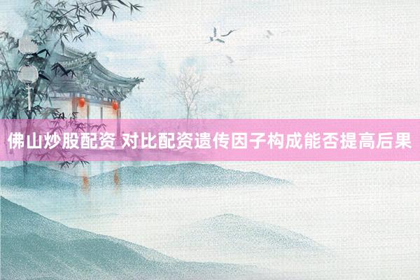 佛山炒股配资 对比配资遗传因子构成能否提高后果