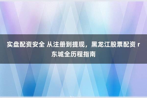 实盘配资安全 从注册到提现，黑龙江股票配资 r东城全历程指南