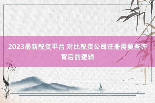 2023最新配资平台 对比配资公司注册需要些许背后的逻辑