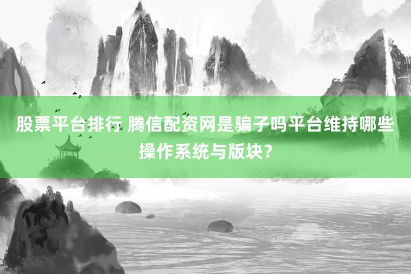 股票平台排行 腾信配资网是骗子吗平台维持哪些操作系统与版块？