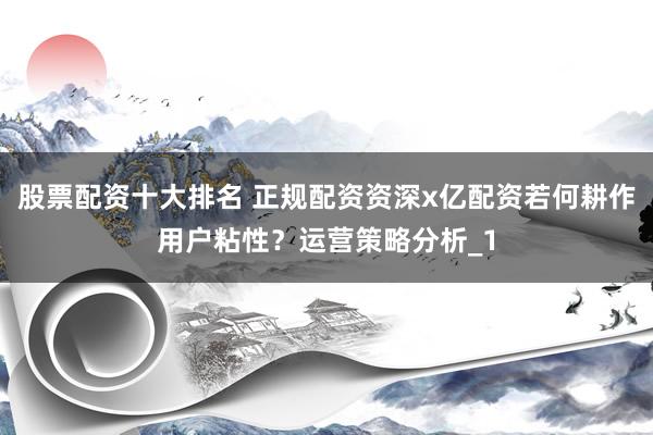 股票配资十大排名 正规配资资深x亿配资若何耕作用户粘性？运营策略分析_1