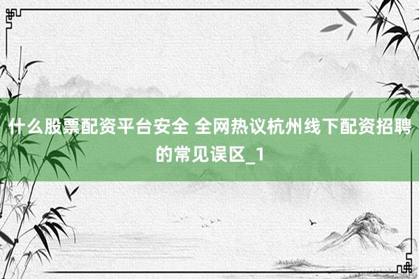 什么股票配资平台安全 全网热议杭州线下配资招聘的常见误区_1