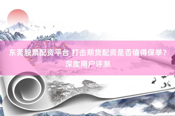 东莞股票配资平台 打击期货配资是否值得保举？深度用户评测