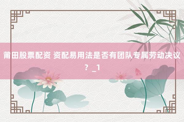 莆田股票配资 资配易用法是否有团队专属劳动决议？_1