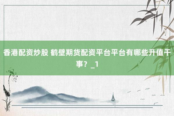 香港配资炒股 鹤壁期货配资平台平台有哪些升值干事？_1