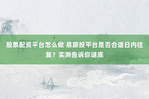 股票配资平台怎么做 易跟投平台是否合适日内往复？实测告诉你谜底