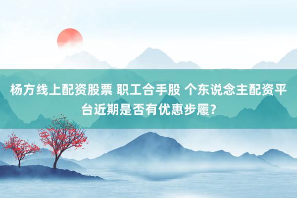 杨方线上配资股票 职工合手股 个东说念主配资平台近期是否有优惠步履？