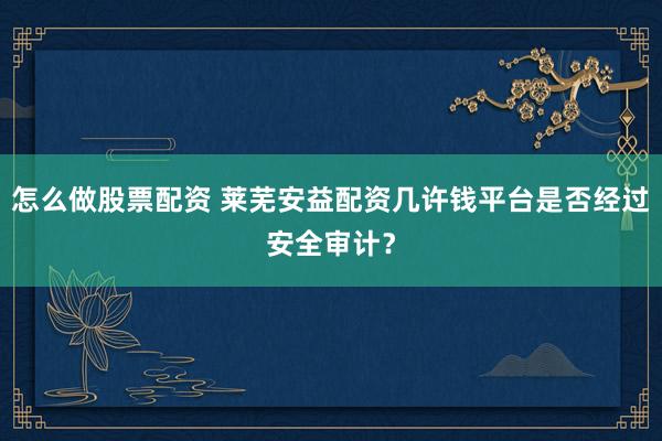 怎么做股票配资 莱芜安益配资几许钱平台是否经过安全审计？