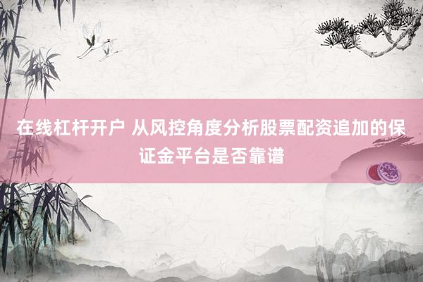 在线杠杆开户 从风控角度分析股票配资追加的保证金平台是否靠谱