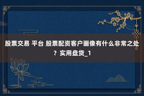 股票交易 平台 股票配资客户画像有什么非常之处？实用盘货_1