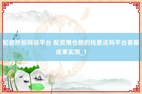 配资炒股网站平台 配资爆仓赔的钱要还吗平台客服成果实测_1
