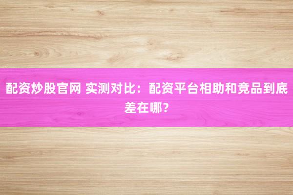 配资炒股官网 实测对比：配资平台相助和竞品到底差在哪？