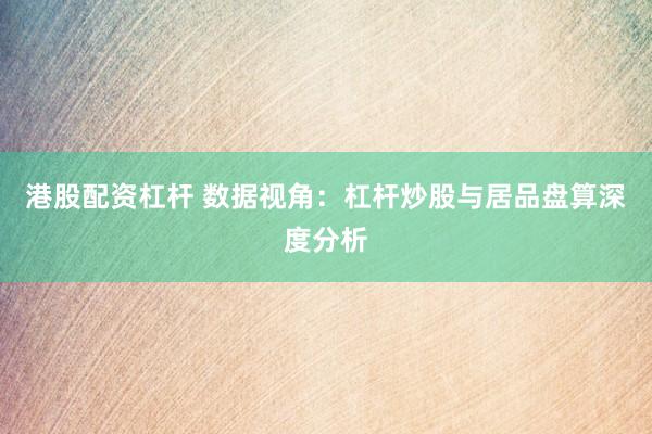 港股配资杠杆 数据视角：杠杆炒股与居品盘算深度分析