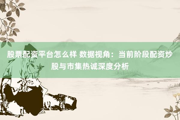 股票配资平台怎么样 数据视角：当前阶段配资炒股与市集热诚深度分析