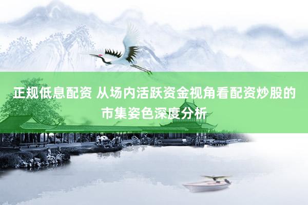 正规低息配资 从场内活跃资金视角看配资炒股的市集姿色深度分析