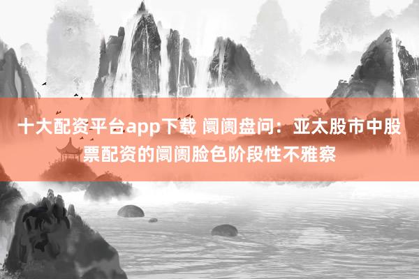 十大配资平台app下载 阛阓盘问：亚太股市中股票配资的阛阓脸色阶段性不雅察
