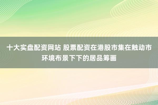十大实盘配资网站 股票配资在港股市集在触动市环境布景下下的居品筹画