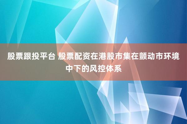 股票跟投平台 股票配资在港股市集在颤动市环境中下的风控体系