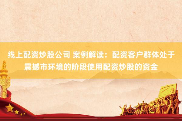线上配资炒股公司 案例解读：配资客户群体处于震撼市环境的阶段使用配资炒股的资金