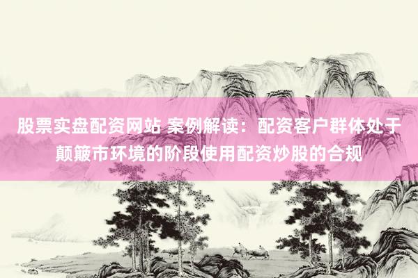 股票实盘配资网站 案例解读：配资客户群体处于颠簸市环境的阶段使用配资炒股的合规