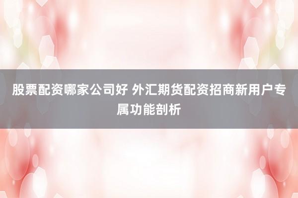 股票配资哪家公司好 外汇期货配资招商新用户专属功能剖析