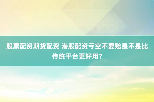 股票配资期货配资 港股配资亏空不要赔是不是比传统平台更好用？